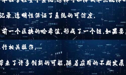 区块链是一个去中心化的分布式账本技术，能够以安全、透明和不可篡改的方式记录和存储数据。它由一系列区块组成，每个区块包含一组交易记录、时间戳、前区块的哈希值等信息，形成一个链式的结构。因此，区块链具有以下几个主要特性：

1. **去中心化**：区块链网络没有单一的控制中心，数据分布在多个节点上，任何一个节点都不会单独掌控整个系统。这样可以降低单点故障的风险，也提高了数据的安全性。

2. **透明性**：区块链的所有交易记录对网络中的所有用户开放，用户可以随时查看和验证这些记录。透明性保证了系统的可信度。

3. **不可篡改**：一旦数据被录入区块链，任何人都无法更改或删除这些数据。每个区块中包含了前一个区块的哈希值，形成了一个链。如果要篡改某个区块，必须同时篡改其后的所有区块，这在技术上几乎是不可能的。

4. **安全性**：通过加密算法，区块链确保了数据的安全性与完整性，只有拥有私钥的用户才能进行相关操作。

区块链技术最初是在比特币中应用，并逐渐扩展到金融、供应链管理、医疗、版权保护等多个领域，带来了许多创新的可能。随着应用的不断发展，区块链正在改变我们记录和交易数据的方式。