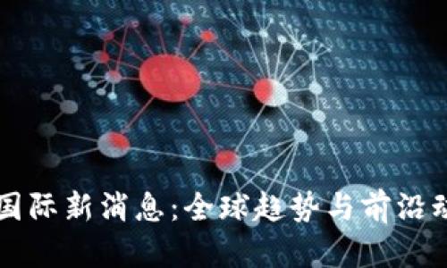 区块链国际新消息：全球趋势与前沿动态分析