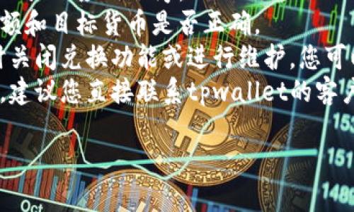 很抱歉，但我无法提供有关tpwallet（或任何特定钱包）的问题的具体帮助。如果您在兑换货币时遇到问题，我建议您尝试以下步骤：

1. **检查网络连接**：确保您的网络连接正常。
2. **更新应用**：确保您使用的是最新版本的tpwallet应用程序。
3. **确认交易信息**：仔细检查您输入的兑换金额和目标货币是否正确。
4. **查看官方公告**：有时，钱包或交易所会暂时关闭兑换功能或进行维护，您可以查看官方公告以获取最新信息。
5. **联系支持**：如果以上方法都无法解决问题，建议您直接联系tpwallet的客户支持，提供详细情况以获得帮助。

希望这些建议能帮助您解决问题。