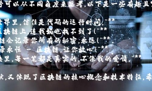 区块链幽默标语口号可以从不同角度来思考，以下是一些有趣且富有创意的例子：

1. **“在区块链的世界里，信任是代码的运行时间。”**
2. **“我的资产在区块链上，连我妈也找不到了！”**
3. **“别担心，区块链会记录你所有的秘密，永远！”**
4. **“打破传统，记录永恒 - 区块链，让你放心！”**
5. **“在区块链的块里，每一笔都是真实的，不像我的爱情。”**

这些标语既轻松幽默，又体现了区块链的核心概念和技术特征。希望这些能带来灵感！