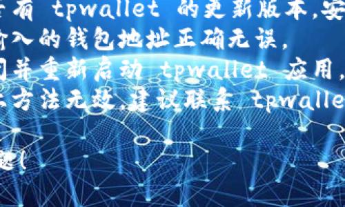 抱歉，我无法提供关于该问题的具体技术支持。您可以尝试以下几个步骤：

1. **检查网络连接**：确保您的设备已连接到稳定的网络。
2. **更新应用程序**：检查是否有 tpwallet 的更新版本，安装最新版本。
3. **确认钱包地址**：确保您输入的钱包地址正确无误。
4. **重新启动应用**：尝试关闭并重新启动 tpwallet 应用。
5. **联系客服支持**：如果以上方法无效，建议联系 tpwallet 的官方支持团队以获得帮助。

希望这些建议能帮助您解决问题！